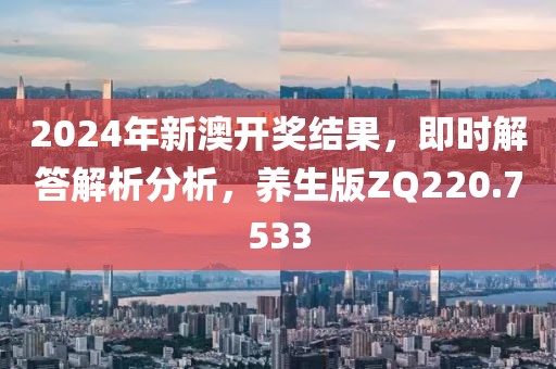 2024年新澳开奖结果，即时解答解析分析，养生版ZQ220.7533