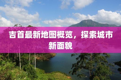 吉首最新地图概览，探索城市新面貌