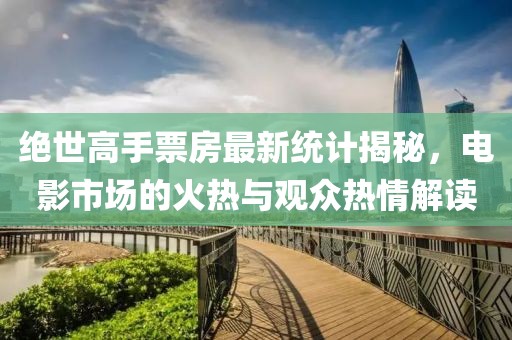 绝世高手票房最新统计揭秘，电影市场的火热与观众热情解读