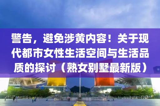 警告，避免涉黄内容！关于现代都市女性生活空间与生活品质的探讨（熟女别墅最新版）