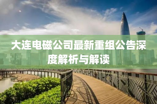 大连电磁公司最新重组公告深度解析与解读