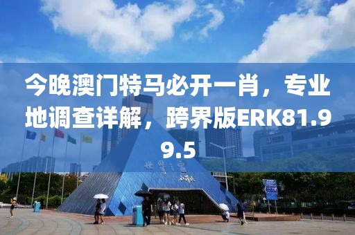 今晚澳门特马必开一肖，专业地调查详解，跨界版ERK81.99.5