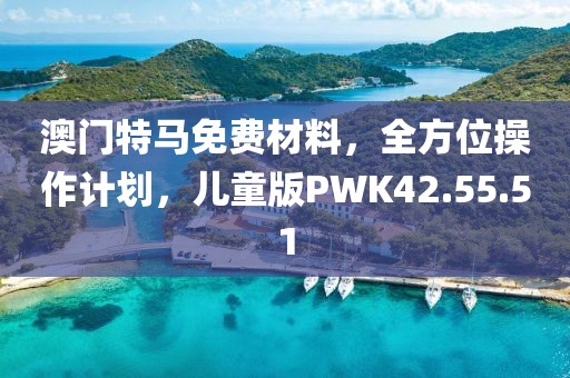 澳门特马免费材料，全方位操作计划，儿童版PWK42.55.51