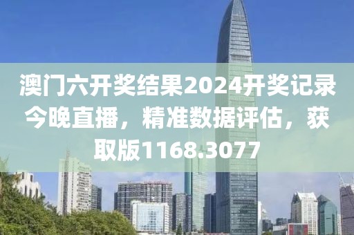 澳门六开奖结果2024开奖记录今晚直播，精准数据评估，获取版1168.3077