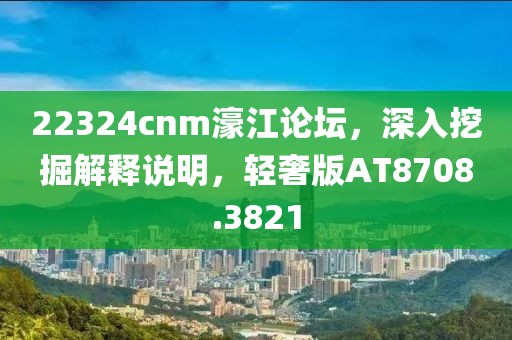 22324cnm濠江论坛，深入挖掘解释说明，轻奢版AT8708.3821