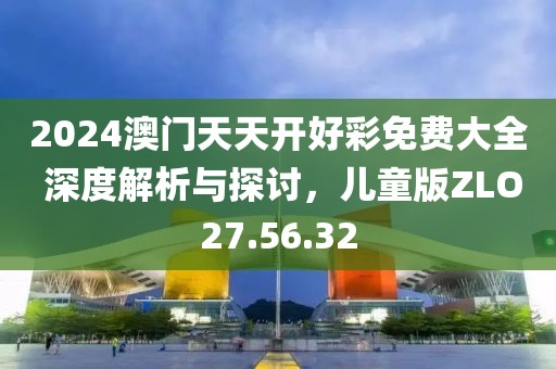 2024澳门天天开好彩免费大全 深度解析与探讨，儿童版ZLO27.56.32