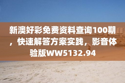 新澳好彩免费资料查询100期，快速解答方案实践，影音体验版WW5132.94