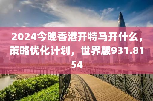 2024今晚香港开特马开什么，策略优化计划，世界版931.8154