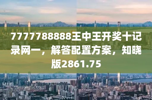 7777788888王中王开奖十记录网一，解答配置方案，知晓版2861.75