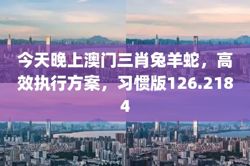 今天晚上澳门三肖兔羊蛇，高效执行方案，习惯版126.2184