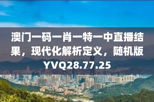 澳门一码一肖一特一中直播结果，现代化解析定义，随机版YVQ28.77.25