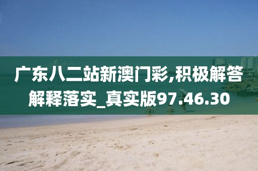 广东八二站新澳门彩,积极解答解释落实_真实版97.46.30