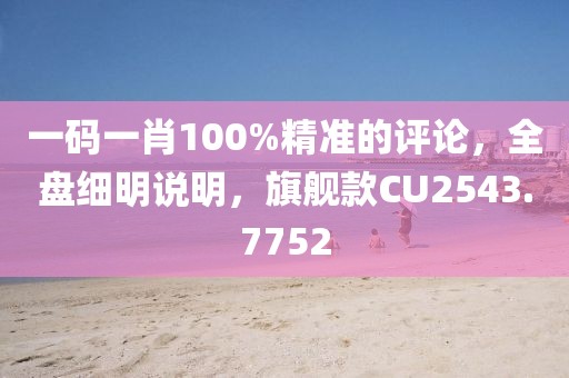 一码一肖100%精准的评论，全盘细明说明，旗舰款CU2543.7752