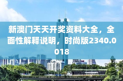 新澳门天天开奖资料大全，全面性解释说明，时尚版2340.0018