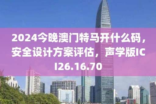 2024今晚澳门特马开什么码，安全设计方案评估，声学版ICI26.16.70