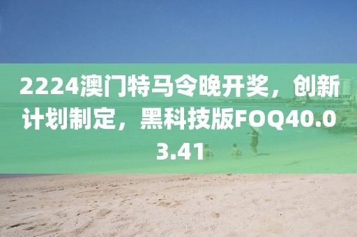 2224澳门特马令晚开奖，创新计划制定，黑科技版FOQ40.03.41