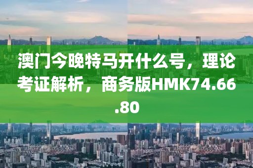 澳门今晚特马开什么号，理论考证解析，商务版HMK74.66.80