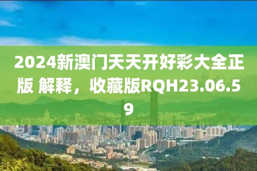 2024新澳门天天开好彩大全正版 解释，收藏版RQH23.06.59
