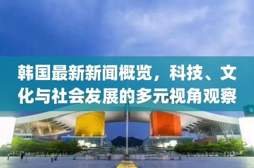 韩国最新新闻概览，科技、文化与社会发展的多元视角观察