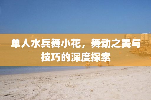 单人水兵舞小花，舞动之美与技巧的深度探索