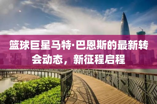 篮球巨星马特·巴恩斯的最新转会动态，新征程启程