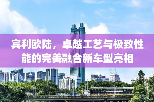 宾利欧陆，卓越工艺与极致性能的完美融合新车型亮相