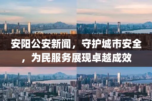 安阳公安新闻，守护城市安全，为民服务展现卓越成效