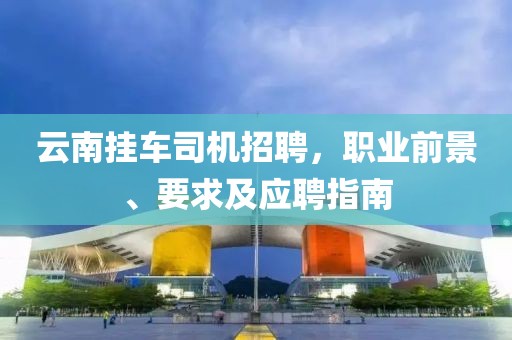 云南挂车司机招聘，职业前景、要求及应聘指南