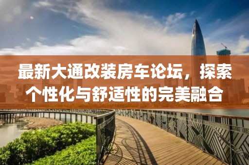 最新大通改装房车论坛，探索个性化与舒适性的完美融合