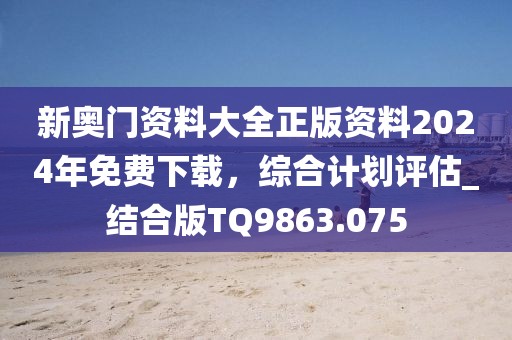 新奥门资料大全正版资料2024年免费下载，综合计划评估_结合版TQ9863.075