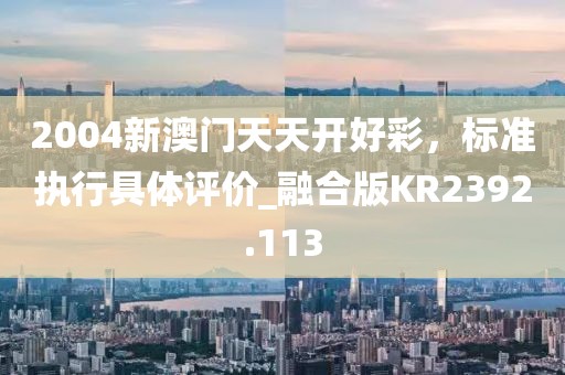 2004新澳门天天开好彩，标准执行具体评价_融合版KR2392.113