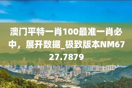 澳门平特一肖100最准一肖必中，展开数据_极致版本NM6727.7879