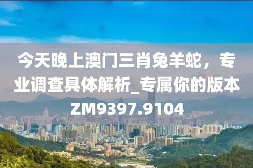 今天晚上澳门三肖兔羊蛇，专业调查具体解析_专属你的版本ZM9397.9104