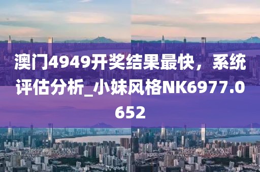 澳门4949开奖结果最快，系统评估分析_小妹风格NK6977.0652