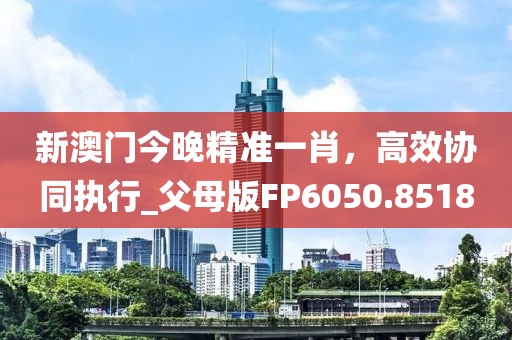 新澳门今晚精准一肖，高效协同执行_父母版FP6050.8518