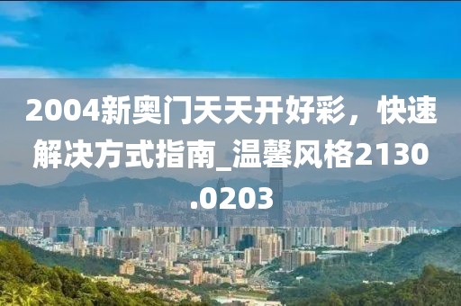 2004新奥门天天开好彩，快速解决方式指南_温馨风格2130.0203
