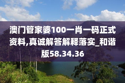 澳门管家婆100一肖一码正式资料,真诚解答解释落实_和谐版58.34.36
