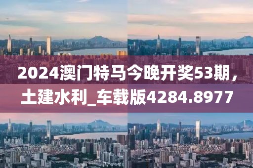 2024澳门特马今晚开奖53期，土建水利_车载版4284.8977