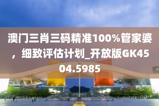 澳门三肖三码精准100%管家婆，细致评估计划_开放版GK4504.5985