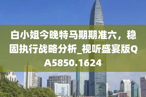 白小姐今晚特马期期准六，稳固执行战略分析_视听盛宴版QA5850.1624