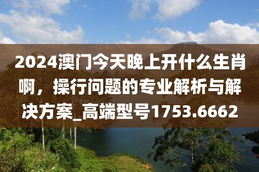 2024澳门今天晚上开什么生肖啊，操行问题的专业解析与解决方案_高端型号1753.6662