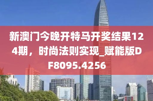 新澳门今晚开特马开奖结果124期，时尚法则实现_赋能版DF8095.4256