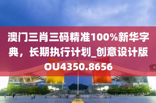 澳门三肖三码精准100%新华字典，长期执行计划_创意设计版OU4350.8656