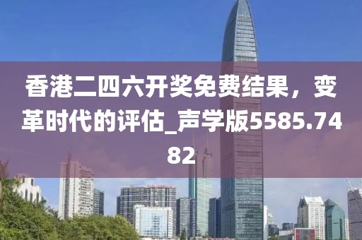 香港二四六开奖免费结果，变革时代的评估_声学版5585.7482