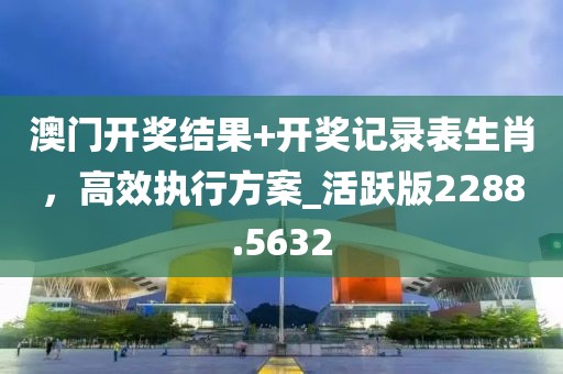 澳门开奖结果+开奖记录表生肖，高效执行方案_活跃版2288.5632