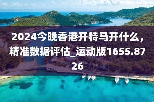 2024今晚香港开特马开什么，精准数据评估_运动版1655.8726