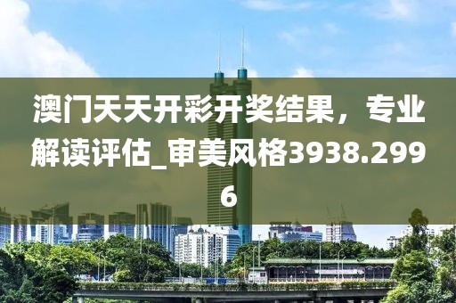 澳门天天开彩开奖结果，专业解读评估_审美风格3938.2996