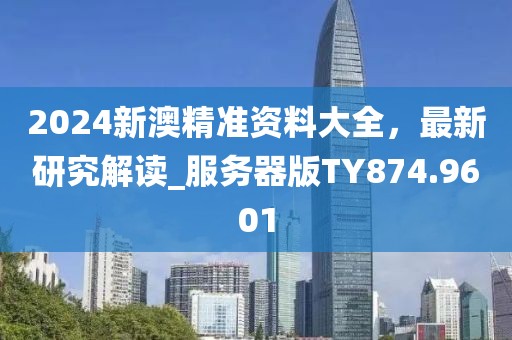 2024新澳精准资料大全，最新研究解读_服务器版TY874.9601