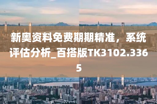 新奥资料免费期期精准，系统评估分析_百搭版TK3102.3365