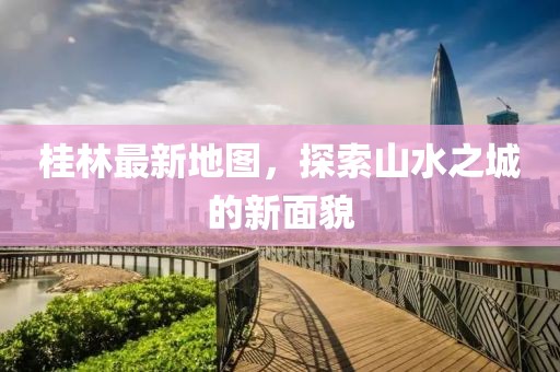 桂林最新地图，探索山水之城的新面貌